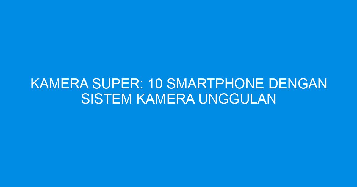 Kamera Super: 10 Smartphone dengan Sistem Kamera Unggulan